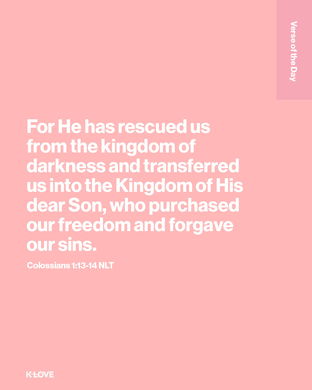 For He has rescued us from the kingdom of darkness and transferred us into the Kingdom of His dear Son, who purchased our freedom and forgave our sins.