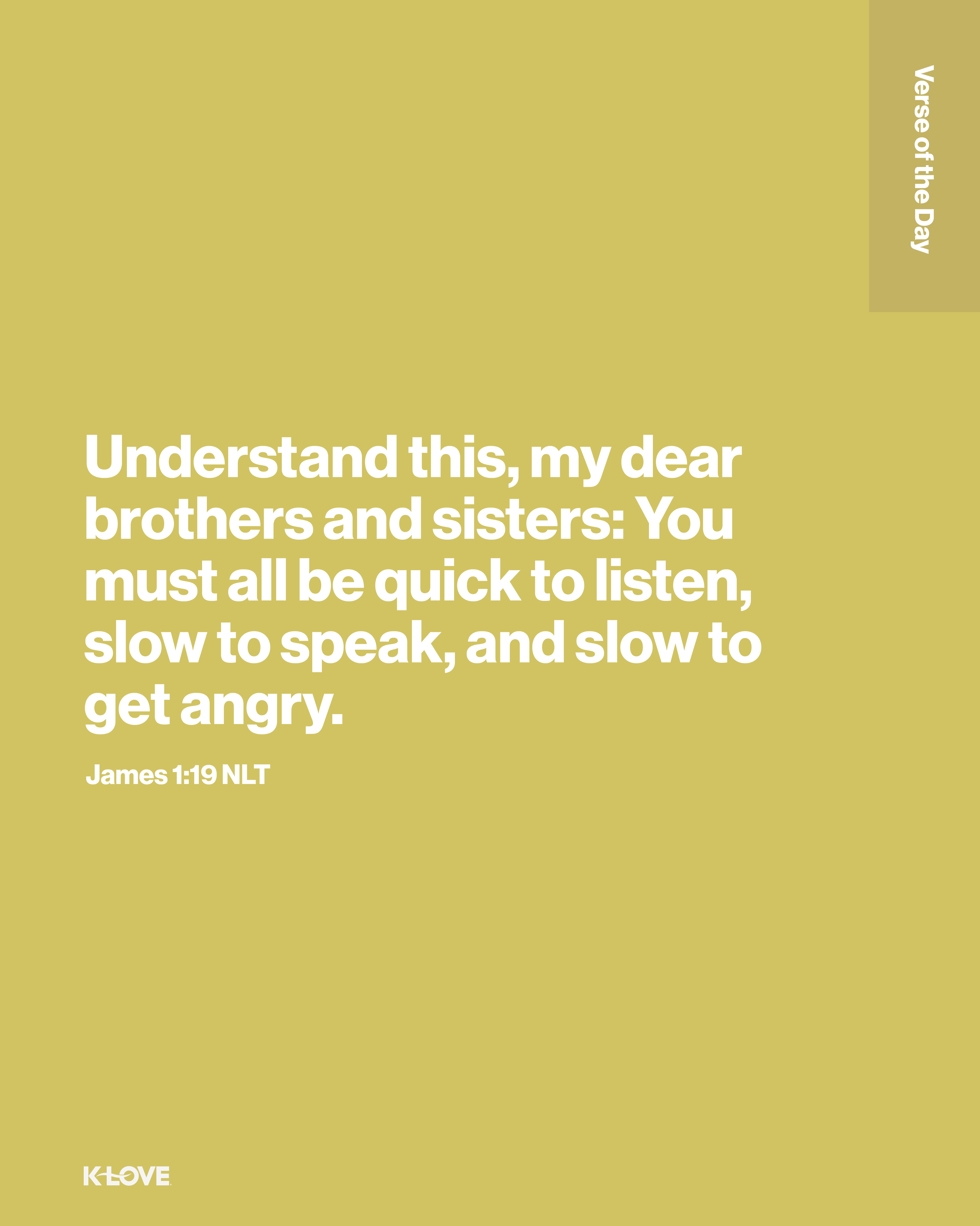 Understand this, my dear brothers and sisters: You must all be quick to listen, slow to speak, and slow to get angry.