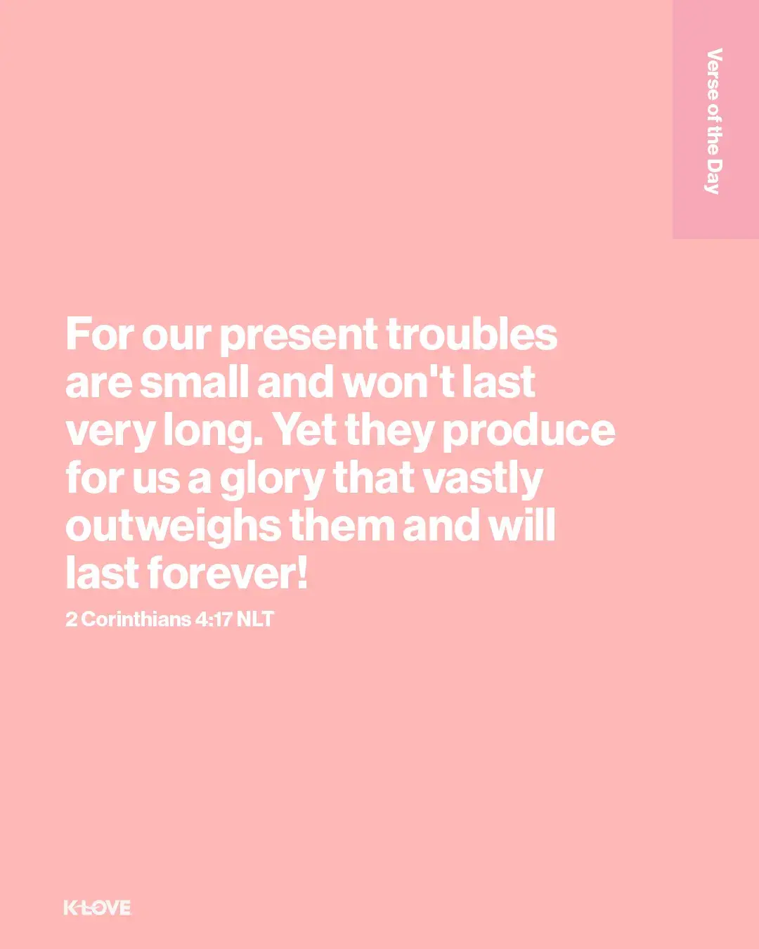 For our present troubles are small and won't last very long. Yet they produce for us a glory that vastly outweighs them and will last forever!