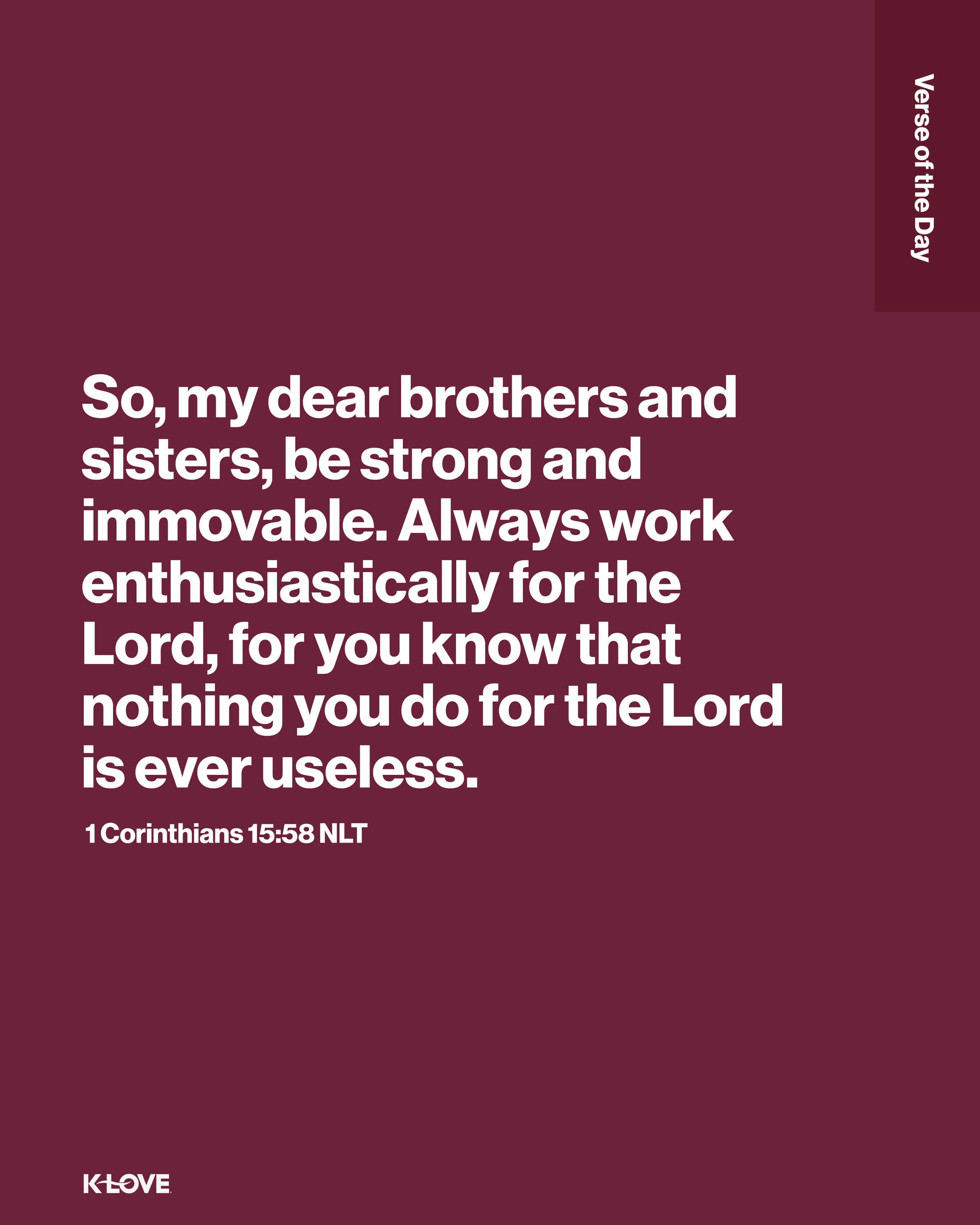 So, my dear brothers and sisters, be strong and immovable. Always work enthusiastically for the Lord, for you know that nothing you do for the Lord is ever useless.