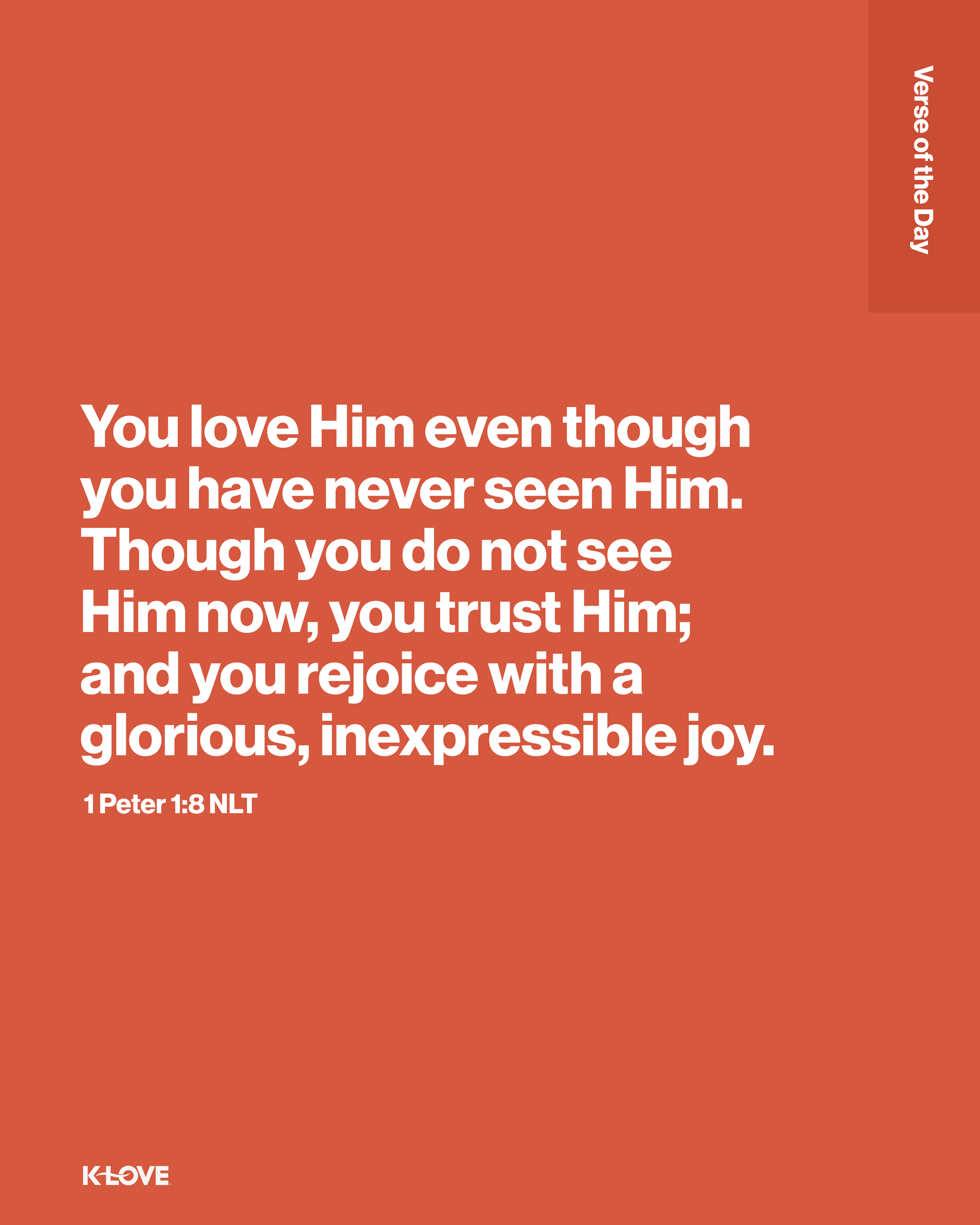 You love Him even though you have never seen Him. Though you do not see Him now, you trust Him; and you rejoice with a glorious, inexpressible joy.