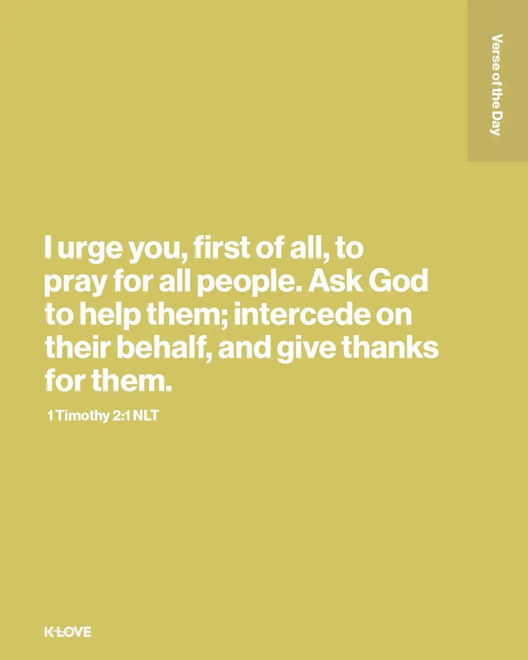 I urge you, first of all, to pray for all people. Ask God to help them; intercede on their behalf, and give thanks for them.
