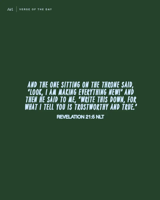 And the One sitting on the throne said, “Look, I am making everything new!” And then He said to me, “Write this down, for what I tell you is trustworthy and true.”
