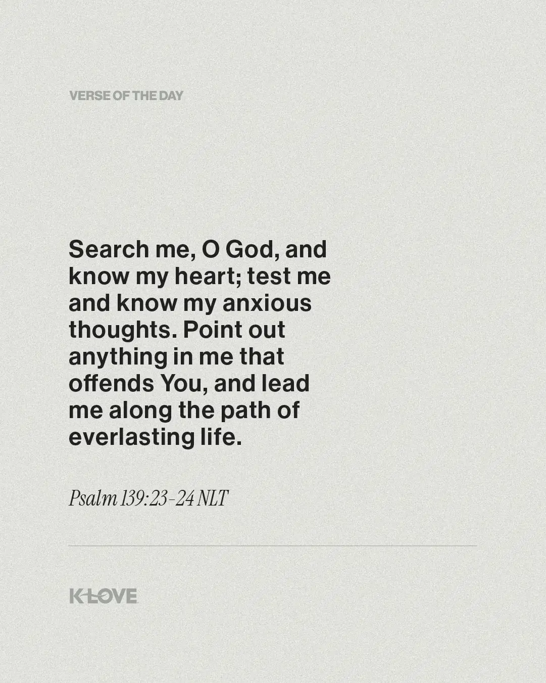 Search me, O God, and know my heart; test me and know my anxious thoughts. Point out anything in me that offends You, and lead me along the path of everlasting life.
