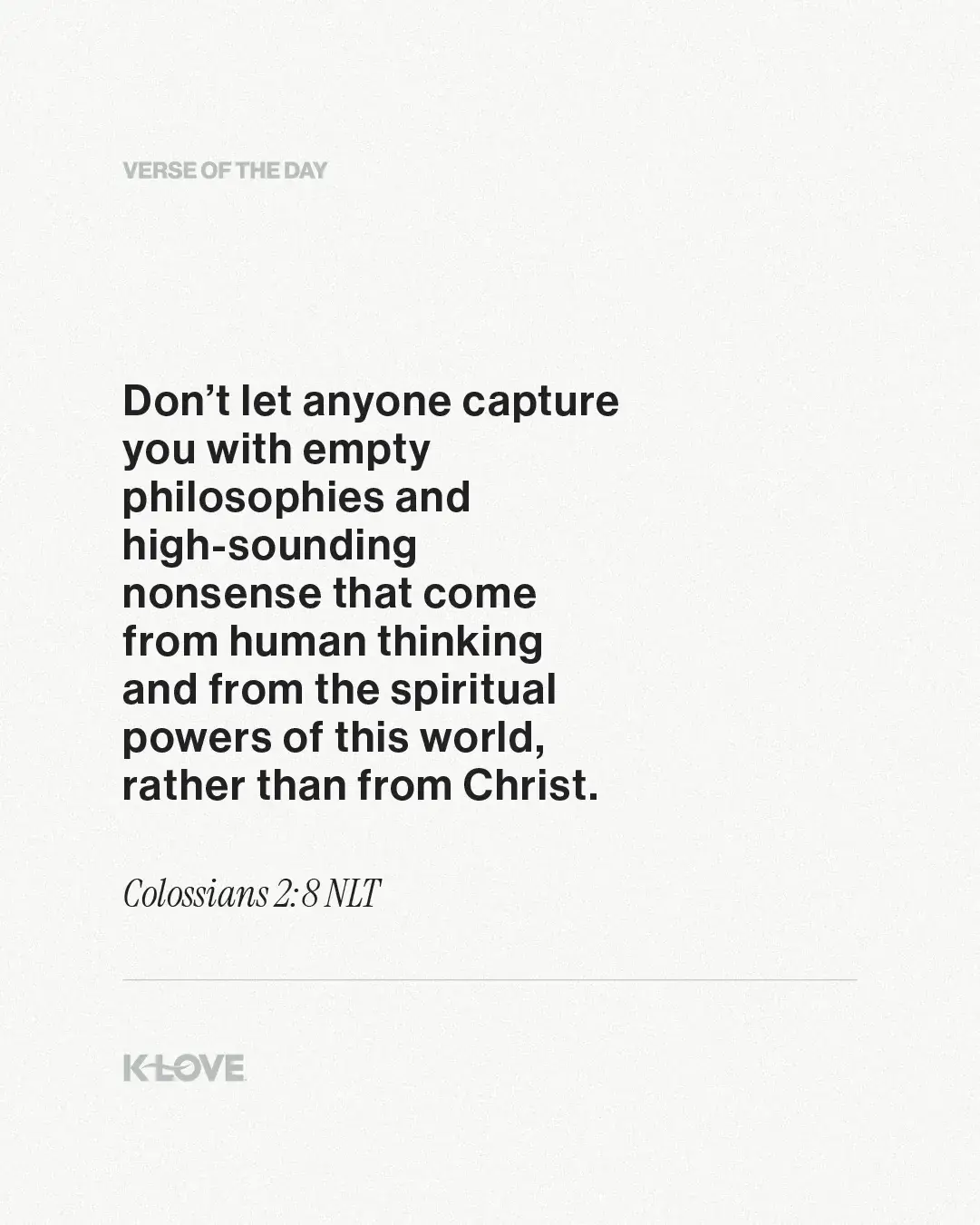 Don’t let anyone capture you with empty philosophies and high-sounding nonsense that come from human thinking and from the spiritual powers of this world, rather than from Christ.